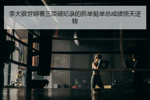 李大银世锦赛三项破纪录的抓举挺举总成绩惊天逆转 | yaxin